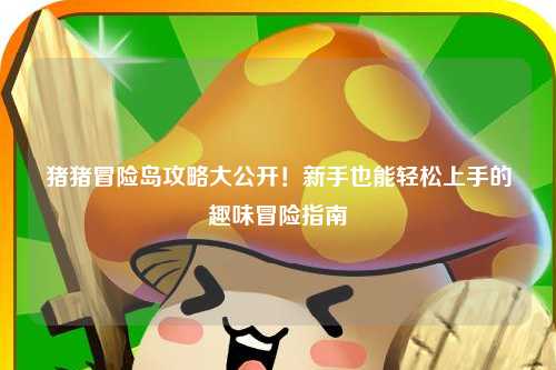 猪猪冒险岛攻略大公开！新手也能轻松上手的趣味冒险指南✨