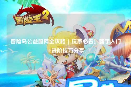 冒险岛公益服网全攻略 | 玩家必看!新手入门+进阶技巧分享
