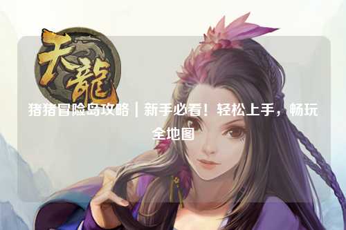 猪猪冒险岛攻略｜新手必看！轻松上手，畅玩全地图