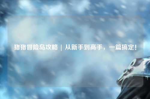 猪猪冒险岛攻略 | 从新手到高手，一篇搞定！