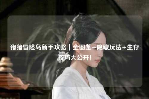 猪猪冒险岛新手攻略|全图鉴+隐藏玩法+生存技巧大公开!