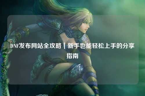 DNF发布网站全攻略｜新手也能轻松上手的分享指南