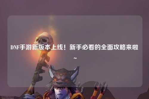 DNF手游新版本上线！新手必看的全面攻略来啦～✨
