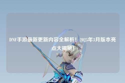 DNF手游最新更新内容全解析！2025年3月版本亮点大揭秘！