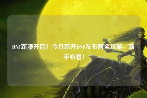 DNF新服开启！今日新开DNF发布网全攻略，新手必看！