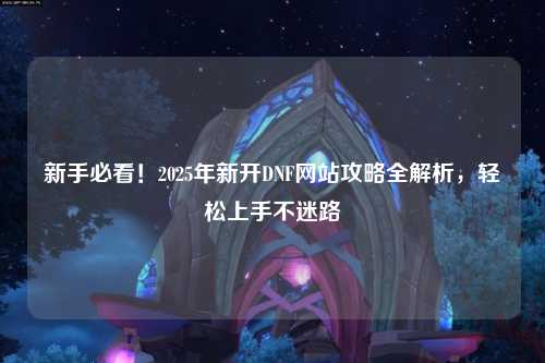 新手必看！2025年新开DNF网站攻略全解析，轻松上手不迷路